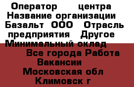 Оператор Call-центра › Название организации ­ Базальт, ООО › Отрасль предприятия ­ Другое › Минимальный оклад ­ 22 000 - Все города Работа » Вакансии   . Московская обл.,Климовск г.